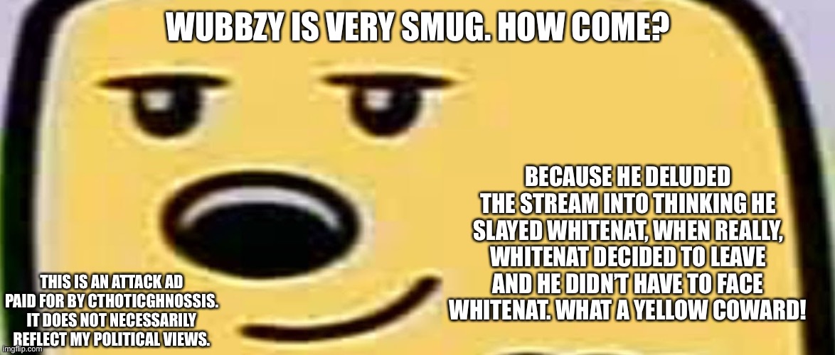 wubbzy smug | WUBBZY IS VERY SMUG. HOW COME? BECAUSE HE DELUDED THE STREAM INTO THINKING HE SLAYED WHITENAT, WHEN REALLY, WHITENAT DECIDED TO LEAVE AND HE DIDN’T HAVE TO FACE WHITENAT. WHAT A YELLOW COWARD! THIS IS AN ATTACK AD PAID FOR BY CTHOTICGHNOSSIS. IT DOES NOT NECESSARILY REFLECT MY POLITICAL VIEWS. | image tagged in wubbzy smug | made w/ Imgflip meme maker