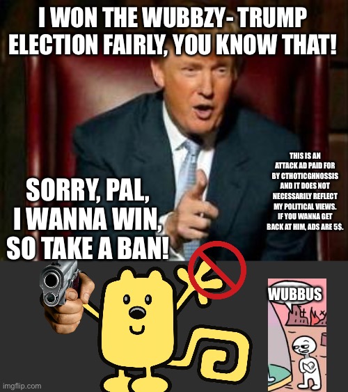 Donald Trump | I WON THE WUBBZY- TRUMP ELECTION FAIRLY, YOU KNOW THAT! THIS IS AN ATTACK AD PAID FOR BY CTHOTICGHNOSSIS AND IT DOES NOT NECESSARILY REFLECT MY POLITICAL VIEWS. IF YOU WANNA GET BACK AT HIM, ADS ARE 5$. SORRY, PAL, I WANNA WIN, SO TAKE A BAN! WUBBUS | image tagged in donald trump | made w/ Imgflip meme maker
