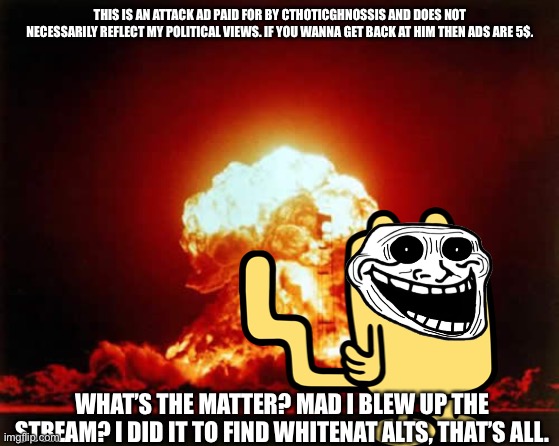 Nuclear Explosion Meme | THIS IS AN ATTACK AD PAID FOR BY CTHOTICGHNOSSIS AND DOES NOT NECESSARILY REFLECT MY POLITICAL VIEWS. IF YOU WANNA GET BACK AT HIM THEN ADS ARE 5$. WHAT’S THE MATTER? MAD I BLEW UP THE STREAM? I DID IT TO FIND WHITENAT ALTS, THAT’S ALL. | image tagged in memes,nuclear explosion | made w/ Imgflip meme maker