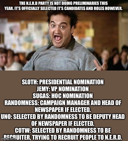 Its Official! | THE N.E.R.D PARTY IS NOT DOING PRELIMINARIES THIS YEAR. IT’S OFFICIALLY SELECTED IT’S CANDIDATES AND ROLES HOWEVER. SLOTH: PRESIDENTIAL NOMINATION
JEMY: VP NOMINATION
SUGAS: HOC NOMINATION
RANDOMNESS: CAMPAIGN MANAGER AND HEAD OF NEWSPAPER IF ELECTED.
UNO: SELECTED BY RANDOMNESS TO BE DEPUTY HEAD OF NEWSPAPER IF ELECTED.
COTW: SELECTED BY RANDOMNESS TO BE RECRUITER, TRYING TO RECRUIT PEOPLE TO N.E.R.D. | image tagged in its official | made w/ Imgflip meme maker