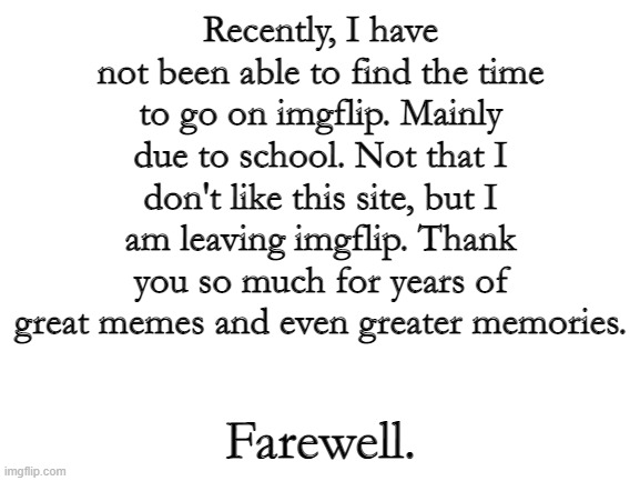 It's been fun, guys. | Recently, I have not been able to find the time to go on imgflip. Mainly due to school. Not that I don't like this site, but I am leaving imgflip. Thank you so much for years of great memes and even greater memories. Farewell. | image tagged in blank white template | made w/ Imgflip meme maker