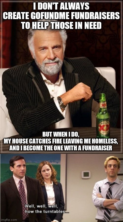  I DON'T ALWAYS CREATE GOFUNDME FUNDRAISERS TO HELP THOSE IN NEED; BUT WHEN I DO,
MY HOUSE CATCHES FIRE LEAVING ME HOMELESS,
AND I BECOME THE ONE WITH A FUNDRAISER | image tagged in memes,the most interesting man in the world,seriously,house on fire,facts | made w/ Imgflip meme maker