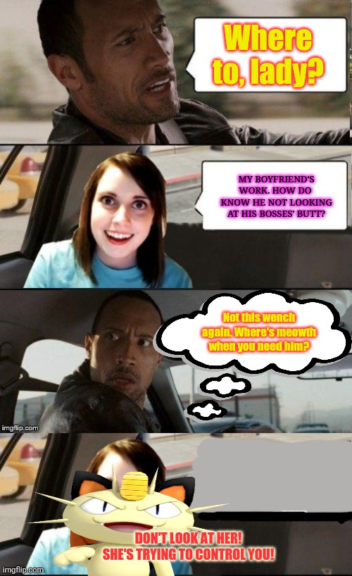 Moewth saves us from the lewd! |  Where to, lady? MY BOYFRIEND'S WORK. HOW DO  KNOW HE NOT LOOKING AT HIS BOSSES' BUTT? Not this wench again. Where's meowth when you need him? DON'T LOOK AT HER! SHE'S TRYING TO CONTROL YOU! | image tagged in the rock driving - overly attached girlfriend,meowth,pokemon,unneeded,censorship,overly attached girlfriend | made w/ Imgflip meme maker