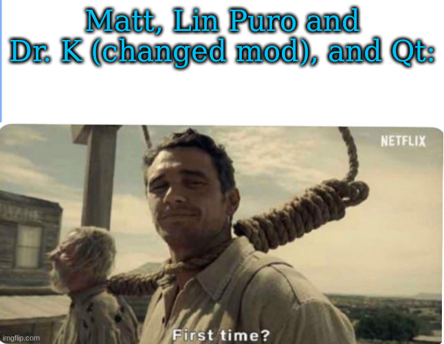First time | Matt, Lin Puro and Dr. K (changed mod), and Qt: | image tagged in first time | made w/ Imgflip meme maker