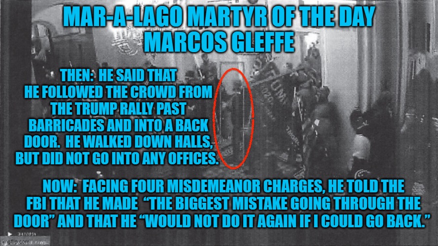 Regrets?  He has a few, but doesn't get a do-over. | MAR-A-LAGO MARTYR OF THE DAY
MARCOS GLEFFE; THEN:  HE SAID THAT HE FOLLOWED THE CROWD FROM THE TRUMP RALLY PAST BARRICADES AND INTO A BACK DOOR.  HE WALKED DOWN HALLS, BUT DID NOT GO INTO ANY OFFICES. NOW:  FACING FOUR MISDEMEANOR CHARGES, HE TOLD THE FBI THAT HE MADE  “THE BIGGEST MISTAKE GOING THROUGH THE DOOR” AND THAT HE “WOULD NOT DO IT AGAIN IF I COULD GO BACK.” | image tagged in politics | made w/ Imgflip meme maker