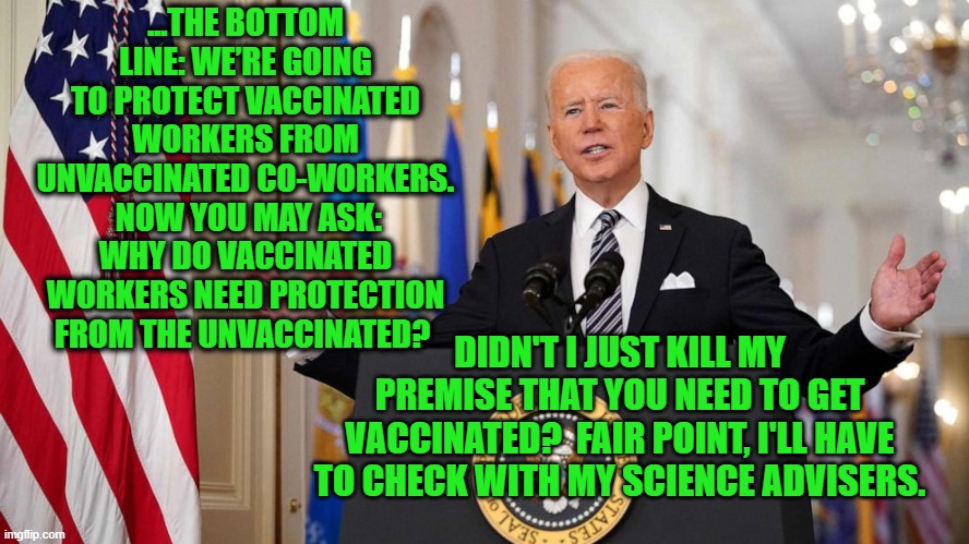Biden: Dazed and Confused on Covid-19 | ...THE BOTTOM LINE: WE’RE GOING TO PROTECT VACCINATED WORKERS FROM UNVACCINATED CO-WORKERS.  NOW YOU MAY ASK: WHY DO VACCINATED WORKERS NEED PROTECTION FROM THE UNVACCINATED? DIDN'T I JUST KILL MY PREMISE THAT YOU NEED TO GET VACCINATED?  FAIR POINT, I'LL HAVE TO CHECK WITH MY SCIENCE ADVISERS. | image tagged in joe biden,covid-19,vaccinations | made w/ Imgflip meme maker