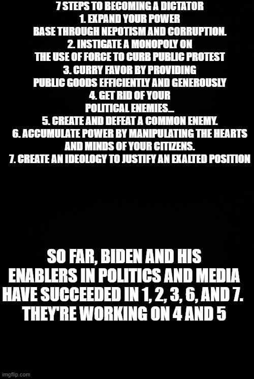 It's happening | 7 STEPS TO BECOMING A DICTATOR
1. EXPAND YOUR POWER BASE THROUGH NEPOTISM AND CORRUPTION.
2. INSTIGATE A MONOPOLY ON THE USE OF FORCE TO CURB PUBLIC PROTEST
3. CURRY FAVOR BY PROVIDING PUBLIC GOODS EFFICIENTLY AND GENEROUSLY
4. GET RID OF YOUR POLITICAL ENEMIES...
5. CREATE AND DEFEAT A COMMON ENEMY.
6. ACCUMULATE POWER BY MANIPULATING THE HEARTS AND MINDS OF YOUR CITIZENS.
7. CREATE AN IDEOLOGY TO JUSTIFY AN EXALTED POSITION; SO FAR, BIDEN AND HIS ENABLERS IN POLITICS AND MEDIA HAVE SUCCEEDED IN 1, 2, 3, 6, AND 7. 
THEY'RE WORKING ON 4 AND 5 | image tagged in black background | made w/ Imgflip meme maker