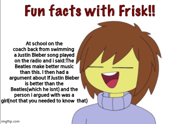 Fun Facts With Frisk!! | At school on the coach back from swimming  a Justin Bieber song played on the radio and i said:The Beatles make better music than this. I then had a argument about If Justin Bieber is better than the Beatles(which he isnt) and the person i argued with was a girl(not that you needed to know  that) | image tagged in fun facts with frisk | made w/ Imgflip meme maker