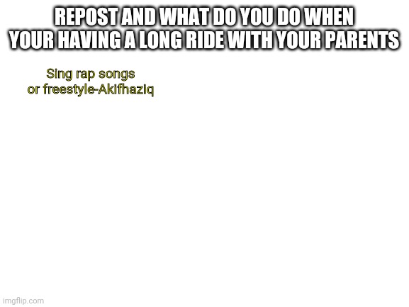 idk | REPOST AND WHAT DO YOU DO WHEN YOUR HAVING A LONG RIDE WITH YOUR PARENTS; Sing rap songs or freestyle-Akifhaziq | image tagged in blank white template | made w/ Imgflip meme maker