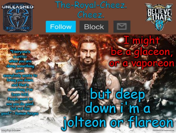 reason in comments if you ask | I might be a glaceon, or a vaporeon; but deep down i'm a jolteon or flareon | image tagged in roman reigns temp for the royal cheez | made w/ Imgflip meme maker