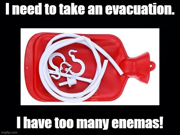 Too many enemies | I need to take an evacuation. I have too many enemas! | image tagged in evacuation,pun,enema | made w/ Imgflip meme maker