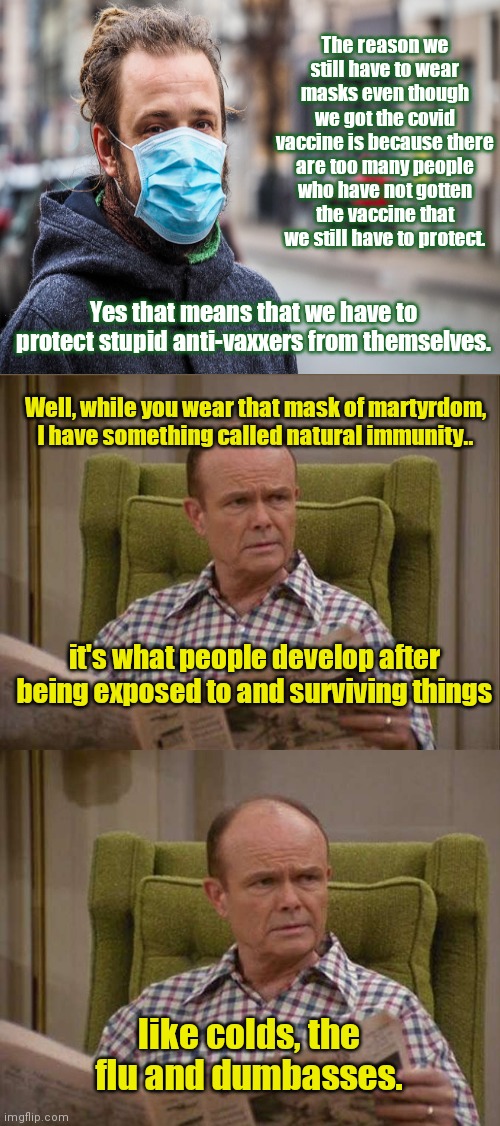 Red Forman vs vaccine cult Martyr Complex troll | The reason we still have to wear masks even though we got the covid vaccine is because there are too many people who have not gotten the vaccine that we still have to protect. Yes that means that we have to protect stupid anti-vaxxers from themselves. Well, while you wear that mask of martyrdom, I have something called natural immunity.. it's what people develop after being exposed to and surviving things; like colds, the flu and dumbasses. | image tagged in red forman,excuses,vaccine cult,mask martyrs,covid-19,propaganda | made w/ Imgflip meme maker