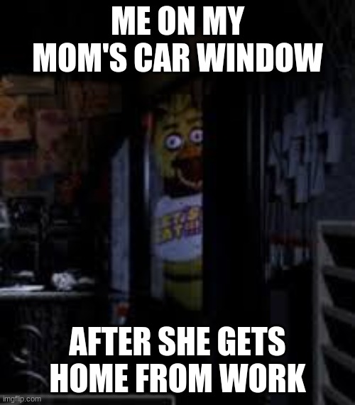 Pizza? |  ME ON MY MOM'S CAR WINDOW; AFTER SHE GETS HOME FROM WORK | image tagged in chica looking in window fnaf | made w/ Imgflip meme maker