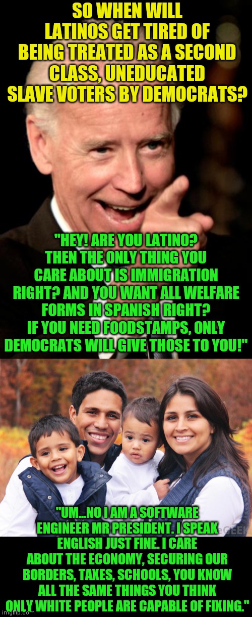 Democrats love hispanics the same way 19th century plantation owners loved blacks. Wait, those were Democrats too! | SO WHEN WILL LATINOS GET TIRED OF BEING TREATED AS A SECOND CLASS, UNEDUCATED SLAVE VOTERS BY DEMOCRATS? "HEY! ARE YOU LATINO? THEN THE ONLY THING YOU CARE ABOUT IS IMMIGRATION RIGHT? AND YOU WANT ALL WELFARE FORMS IN SPANISH RIGHT? IF YOU NEED FOODSTAMPS, ONLY DEMOCRATS WILL GIVE THOSE TO YOU!"; "UM...NO I AM A SOFTWARE ENGINEER MR PRESIDENT. I SPEAK ENGLISH JUST FINE. I CARE ABOUT THE ECONOMY, SECURING OUR BORDERS, TAXES, SCHOOLS, YOU KNOW ALL THE SAME THINGS YOU THINK ONLY WHITE PEOPLE ARE CAPABLE OF FIXING." | image tagged in smilin biden,hispanic,racism,out of ideas,liberal hypocrisy,liberal logic | made w/ Imgflip meme maker