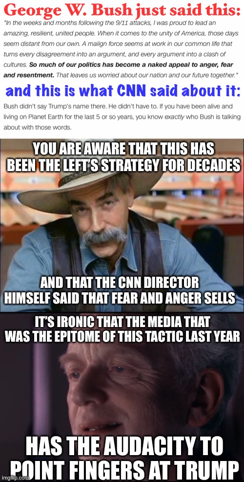 This is just blatant. The more time passes, the more CNN just blatantly bullcraps | George W. Bush just said this:; and this is what CNN said about it:; YOU ARE AWARE THAT THIS HAS BEEN THE LEFT’S STRATEGY FOR DECADES; AND THAT THE CNN DIRECTOR HIMSELF SAID THAT FEAR AND ANGER SELLS; IT’S IRONIC THAT THE MEDIA THAT WAS THE EPITOME OF THIS TACTIC LAST YEAR; HAS THE AUDACITY TO POINT FINGERS AT TRUMP | image tagged in sam elliott special kind of stupid,palpatine ironic,cnn,liars,politics,democrats | made w/ Imgflip meme maker