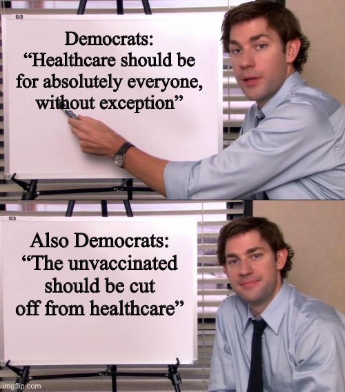 yet another liberal hypocrisy. There are just too many to count, just from this year alone, not to mention the last 10 | Democrats: “Healthcare should be for absolutely everyone, without exception”; Also Democrats: “The unvaccinated should be cut off from healthcare” | image tagged in jim halpert explains,funny,liberal hypocrisy,democrats,healthcare,vaccines | made w/ Imgflip meme maker