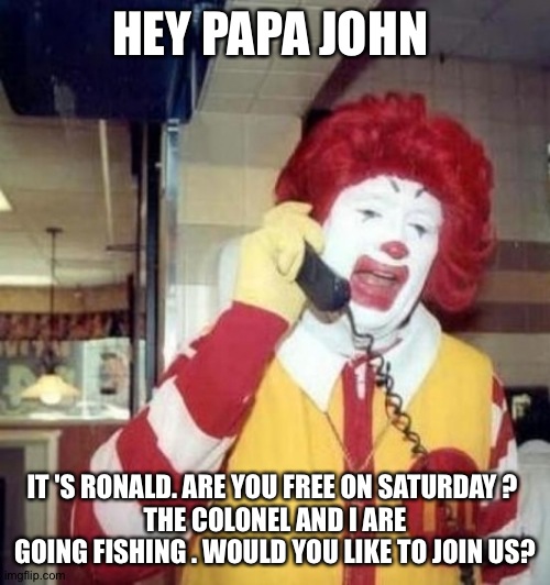 Ronald McDonald on the phone |  HEY PAPA JOHN; IT 'S RONALD. ARE YOU FREE ON SATURDAY ? 
THE COLONEL AND I ARE GOING FISHING . WOULD YOU LIKE TO JOIN US? | image tagged in ronald mcdonald on the phone | made w/ Imgflip meme maker