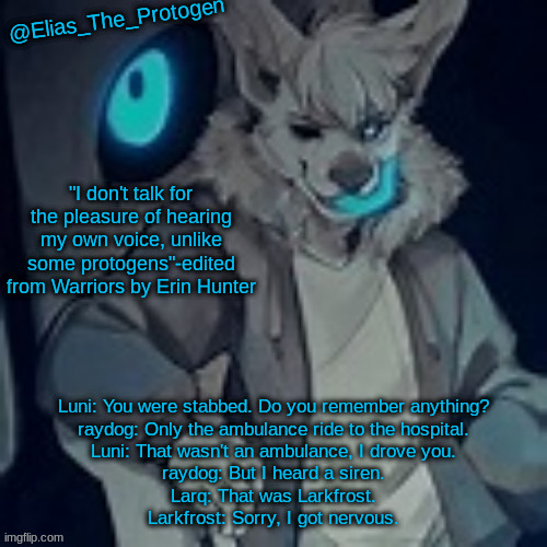 Makes sense considering all my ocs are anthro | Luni: You were stabbed. Do you remember anything?
raydog: Only the ambulance ride to the hospital.
Luni: That wasn't an ambulance, I drove you.
raydog: But I heard a siren.
Larq: That was Larkfrost.
Larkfrost: Sorry, I got nervous. | image tagged in elias_the_protogen furry sans pt 2 temp | made w/ Imgflip meme maker