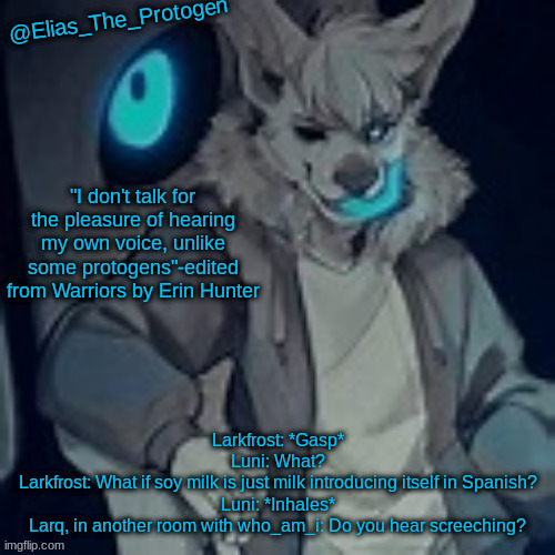 Elias_The_Protogen furry sans pt. 2 temp | Larkfrost: *Gasp*
Luni: What?
Larkfrost: What if soy milk is just milk introducing itself in Spanish?
Luni: *Inhales*
Larq, in another room with who_am_i: Do you hear screeching? | image tagged in elias_the_protogen furry sans pt 2 temp | made w/ Imgflip meme maker