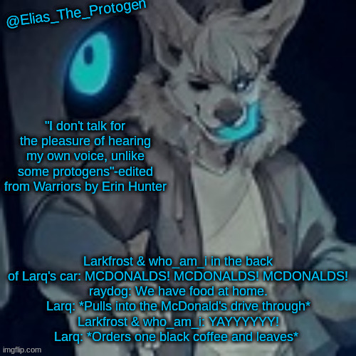 Elias_The_Protogen furry sans pt. 2 temp | Larkfrost & who_am_i in the back of Larq's car: MCDONALDS! MCDONALDS! MCDONALDS!
raydog: We have food at home.
Larq: *Pulls into the McDonald's drive through*
Larkfrost & who_am_i: YAYYYYYY!
Larq: *Orders one black coffee and leaves* | image tagged in elias_the_protogen furry sans pt 2 temp | made w/ Imgflip meme maker