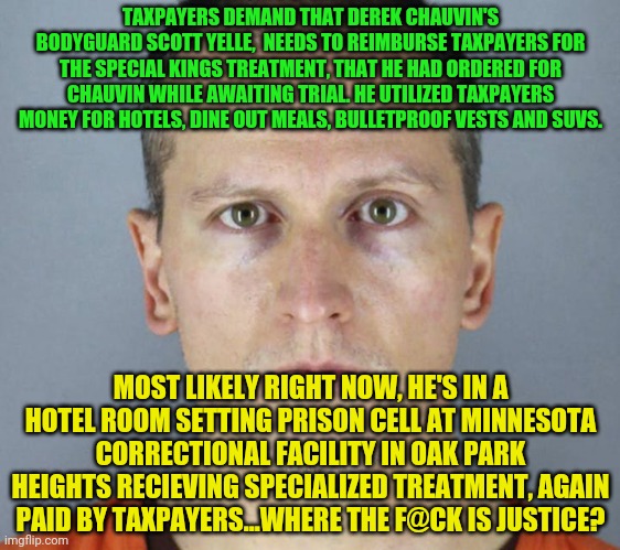 Derek Chauvin | TAXPAYERS DEMAND THAT DEREK CHAUVIN'S BODYGUARD SCOTT YELLE,  NEEDS TO REIMBURSE TAXPAYERS FOR THE SPECIAL KINGS TREATMENT, THAT HE HAD ORDERED FOR CHAUVIN WHILE AWAITING TRIAL. HE UTILIZED TAXPAYERS MONEY FOR HOTELS, DINE OUT MEALS, BULLETPROOF VESTS AND SUVS. MOST LIKELY RIGHT NOW, HE'S IN A HOTEL ROOM SETTING PRISON CELL AT MINNESOTA CORRECTIONAL FACILITY IN OAK PARK HEIGHTS RECIEVING SPECIALIZED TREATMENT, AGAIN PAID BY TAXPAYERS...WHERE THE F@CK IS JUSTICE? | image tagged in derek chauvin | made w/ Imgflip meme maker