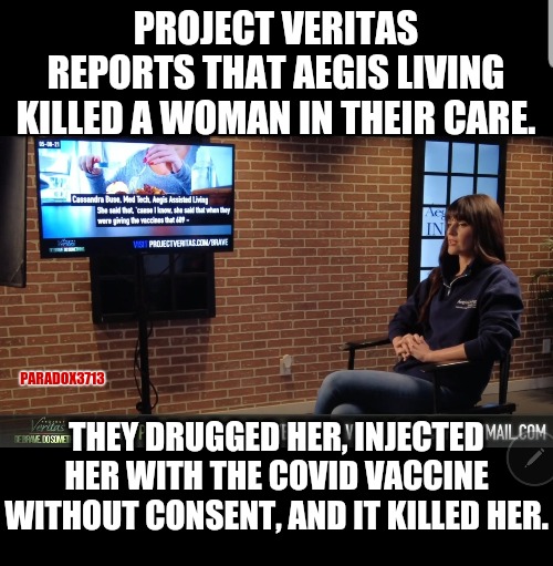 Project Veritas, cause where else are you going to get the truth? | PROJECT VERITAS REPORTS THAT AEGIS LIVING KILLED A WOMAN IN THEIR CARE. PARADOX3713; THEY DRUGGED HER, INJECTED HER WITH THE COVID VACCINE WITHOUT CONSENT, AND IT KILLED HER. | image tagged in memes,politics,coronavirus,vaccines,murder,joe biden | made w/ Imgflip meme maker
