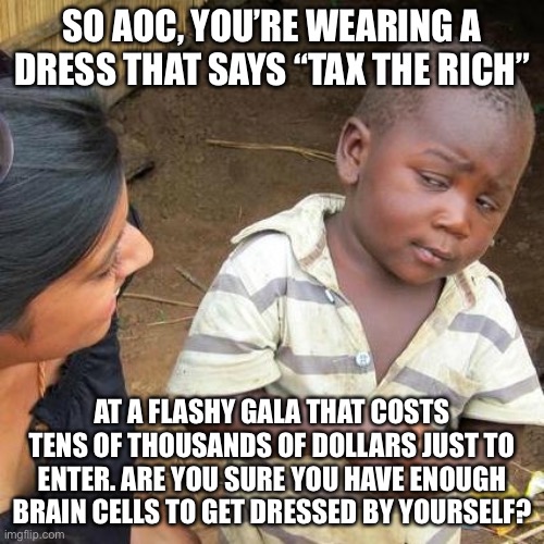 AOC is so stupid it is rich | SO AOC, YOU’RE WEARING A DRESS THAT SAYS “TAX THE RICH”; AT A FLASHY GALA THAT COSTS TENS OF THOUSANDS OF DOLLARS JUST TO ENTER. ARE YOU SURE YOU HAVE ENOUGH BRAIN CELLS TO GET DRESSED BY YOURSELF? | image tagged in memes,third world skeptical kid,aoc,stupid,liberal logic,hypocrisy | made w/ Imgflip meme maker