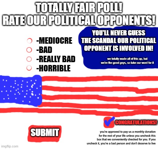 Blank White Template | TOTALLY FAIR POLL!
RATE OUR POLITICAL OPPONENTS! -MEDIOCRE
-BAD
-REALLY BAD
-HORRIBLE; YOU'LL NEVER GUESS THE SCANDAL OUR POLITICAL OPPONENT IS INVOLVED IN! we totally made all of this up, but we're the good guys, so take our word for it; CONGRATULATIONS! SUBMIT; you're approved to pay us a monthly donation for the rest of your life unless you uncheck this box that we conveniently checked for you. If you uncheck it, you're a bad person and don't deserve to live | image tagged in blank white template | made w/ Imgflip meme maker
