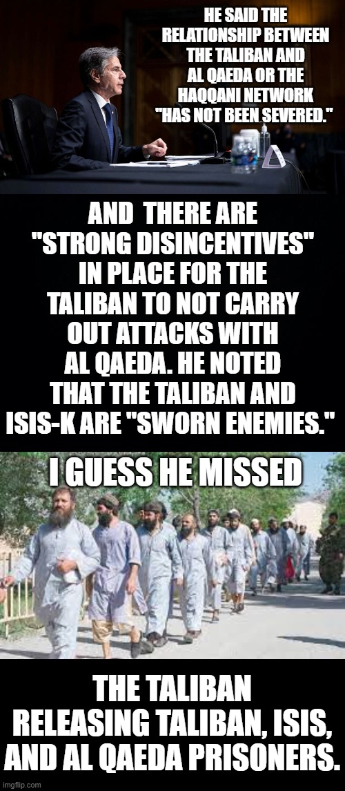 Today In Blinken's Testimony To The Senate Over The Afghanistan Withdrawal | HE SAID THE RELATIONSHIP BETWEEN THE TALIBAN AND AL QAEDA OR THE HAQQANI NETWORK "HAS NOT BEEN SEVERED."; AND  THERE ARE "STRONG DISINCENTIVES" IN PLACE FOR THE TALIBAN TO NOT CARRY OUT ATTACKS WITH AL QAEDA. HE NOTED THAT THE TALIBAN AND ISIS-K ARE "SWORN ENEMIES."; I GUESS HE MISSED; THE TALIBAN RELEASING TALIBAN, ISIS, AND AL QAEDA PRISONERS. | image tagged in memes,politics,blinken,senate,prisoner,let go | made w/ Imgflip meme maker