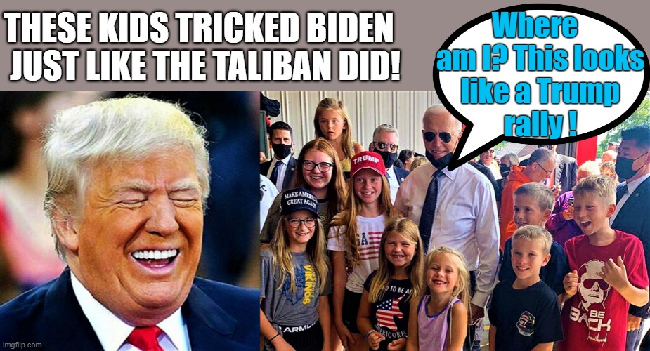 Trump laughs histerically, Biden trolled by MAGA kids | Where  
am I? This looks
like a Trump
rally ! THESE KIDS TRICKED BIDEN
 JUST LIKE THE TALIBAN DID! | image tagged in political humor,donald trump,joe biden,kids,troll,taliban | made w/ Imgflip meme maker
