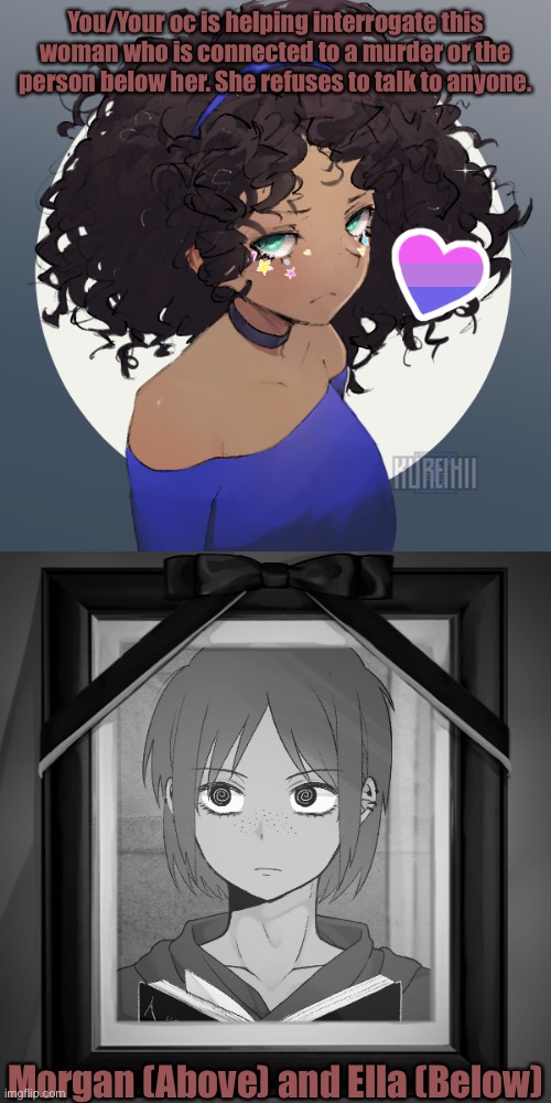 If you need any more info just ask. |  You/Your oc is helping interrogate this woman who is connected to a murder or the person below her. She refuses to talk to anyone. Morgan (Above) and Ella (Below) | made w/ Imgflip meme maker