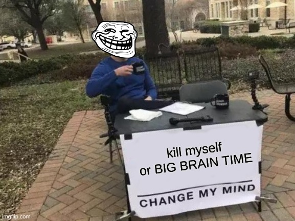 Change My Mind | kill myself or BIG BRAIN TIME | image tagged in memes,change my mind | made w/ Imgflip meme maker