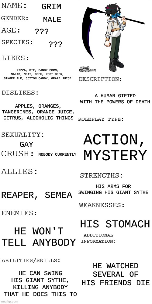 (Updated) Roleplay OC showcase | GRIM; MALE; ??? ??? PIZZA, PIE, CANDY CORN, SALAD, MEAT, BEEF, ROOT BEER, GINGER ALE, COTTON CANDY, GRAPE JUICE; A HUMAN GIFTED WITH THE POWERS OF DEATH; APPLES, ORANGES, TANGERINES, ORANGE JUICE, CITRUS, ALCOHOLIC THINGS; ACTION, MYSTERY; GAY; NOBODY CURRENTLY; HIS ARMS FOR SWINGING HIS GIANT SYTHE; REAPER, SEMEA; HIS STOMACH; HE WON'T TELL ANYBODY; HE WATCHED SEVERAL OF HIS FRIENDS DIE; HE CAN SWING HIS GIANT SYTHE, KILLING ANYBODY THAT HE DOES THIS TO | image tagged in updated roleplay oc showcase | made w/ Imgflip meme maker