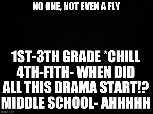 its true.. | NO ONE, NOT EVEN A FLY; 1ST-3TH GRADE *CHILL
4TH-FITH- WHEN DID ALL THIS DRAMA START!?
MIDDLE SCHOOL- AHHHHH | image tagged in black background | made w/ Imgflip meme maker
