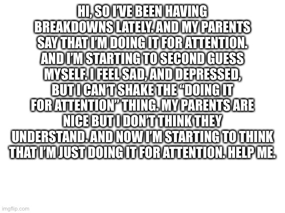 They’re really nice too, mostly. But they yell at me when I’m stressed. | HI, SO I’VE BEEN HAVING BREAKDOWNS LATELY. AND MY PARENTS SAY THAT I’M DOING IT FOR ATTENTION. AND I’M STARTING TO SECOND GUESS MYSELF. I FEEL SAD, AND DEPRESSED, BUT I CAN’T SHAKE THE “DOING IT FOR ATTENTION” THING. MY PARENTS ARE NICE BUT I DON’T THINK THEY UNDERSTAND. AND NOW I’M STARTING TO THINK THAT I’M JUST DOING IT FOR ATTENTION. HELP ME. | image tagged in blank white template,depression | made w/ Imgflip meme maker