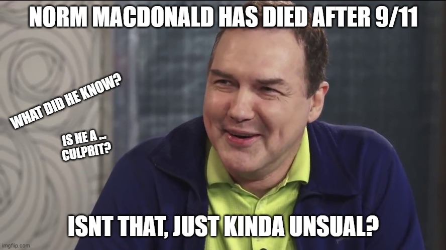 Norm Macdonald Live | NORM MACDONALD HAS DIED AFTER 9/11; WHAT DID HE KNOW? IS HE A ...
CULPRIT? ISNT THAT, JUST KINDA UNSUAL? | image tagged in norm macdonald live | made w/ Imgflip meme maker