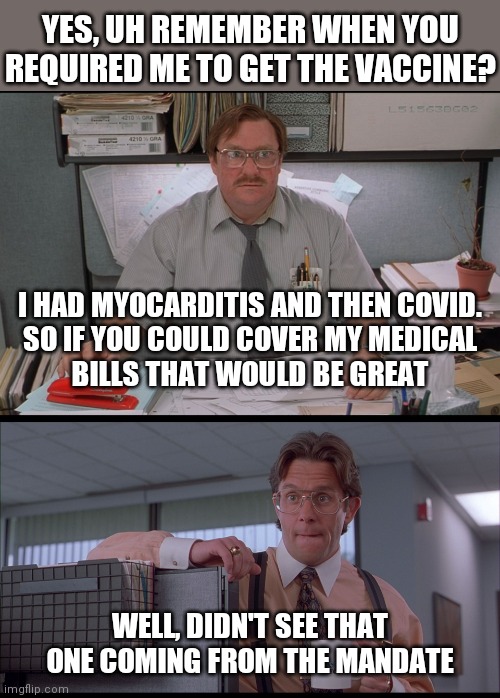 Mandate fallout | YES, UH REMEMBER WHEN YOU REQUIRED ME TO GET THE VACCINE? I HAD MYOCARDITIS AND THEN COVID.
SO IF YOU COULD COVER MY MEDICAL
BILLS THAT WOULD BE GREAT; WELL, DIDN'T SEE THAT ONE COMING FROM THE MANDATE | image tagged in office space stapler,office space,covid-19,vaccine,democrats,biden | made w/ Imgflip meme maker
