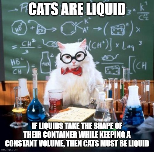 Chemistry Cat Meme | CATS ARE LIQUID; IF LIQUIDS TAKE THE SHAPE OF THEIR CONTAINER WHILE KEEPING A CONSTANT VOLUME, THEN CATS MUST BE LIQUID | image tagged in memes,chemistry cat | made w/ Imgflip meme maker