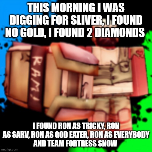 ram | THIS MORNING I WAS DIGGING FOR SLIVER, I FOUND NO GOLD, I FOUND 2 DIAMONDS; I FOUND RON AS TRICKY, RON AS SARV, RON AS GOD EATER, RON AS EVERYBODY
AND TEAM FORTRESS SNOW | image tagged in ram | made w/ Imgflip meme maker