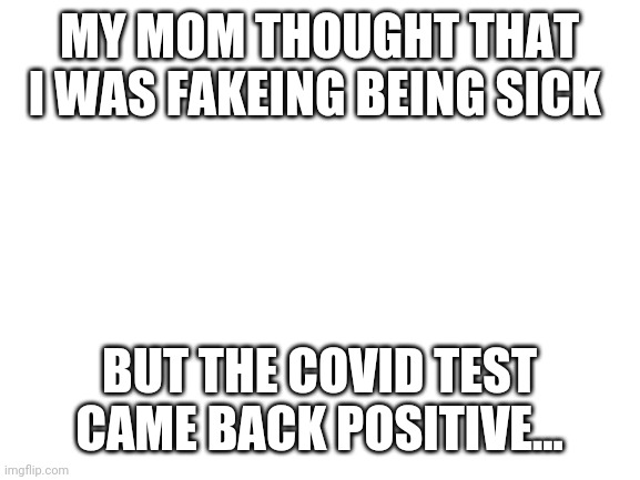 Blank White Template | MY MOM THOUGHT THAT I WAS FAKEING BEING SICK; BUT THE COVID TEST CAME BACK POSITIVE... | image tagged in blank white template | made w/ Imgflip meme maker