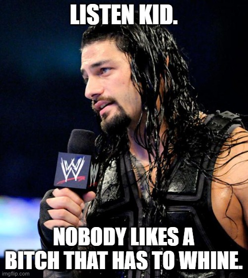 roman reigns | LISTEN KID. NOBODY LIKES A BITCH THAT HAS TO WHINE. | image tagged in roman reigns | made w/ Imgflip meme maker