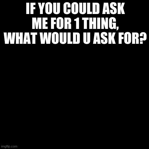 Blank Transparent Square | IF YOU COULD ASK ME FOR 1 THING, WHAT WOULD U ASK FOR? | image tagged in memes,blank transparent square | made w/ Imgflip meme maker
