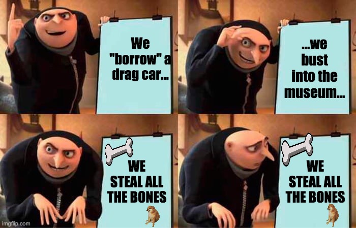 Steal all Bones | We "borrow" a drag car... ...we bust into the museum... WE STEAL ALL THE BONES; WE STEAL ALL THE BONES | image tagged in memes,gru's plan | made w/ Imgflip meme maker