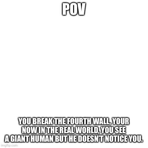 Blank Transparent Square Meme | POV; YOU BREAK THE FOURTH WALL, YOUR NOW IN THE REAL WORLD, YOU SEE A GIANT HUMAN BUT HE DOESN’T NOTICE YOU. | image tagged in memes,blank transparent square | made w/ Imgflip meme maker