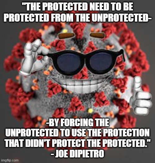 Why are liberals so insanely irrational all the time? Your vaccine don't work . . . | "THE PROTECTED NEED TO BE PROTECTED FROM THE UNPROTECTED-; -BY FORCING THE UNPROTECTED TO USE THE PROTECTION THAT DIDN'T PROTECT THE PROTECTED."
- JOE DIPIETRO | image tagged in coronavirus,liberal logic,democrats,covid vaccine | made w/ Imgflip meme maker