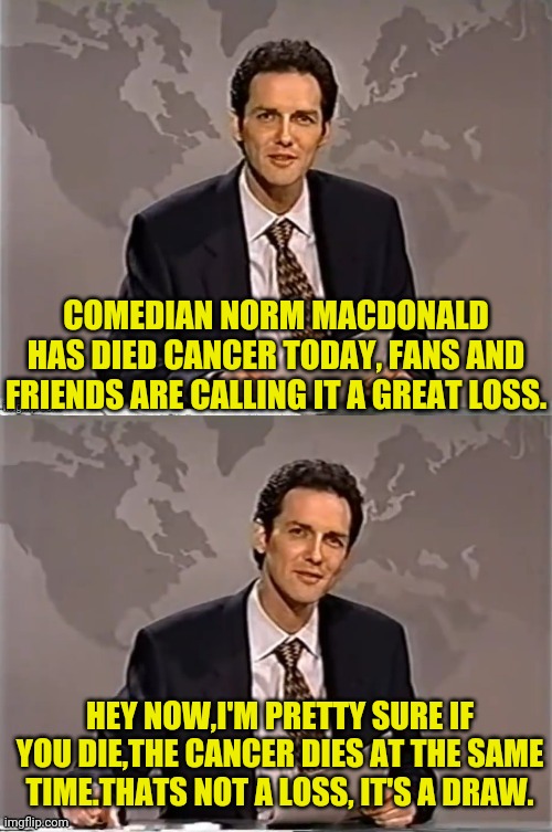 R.I.P NORM MACDONALD | COMEDIAN NORM MACDONALD HAS DIED CANCER TODAY, FANS AND FRIENDS ARE CALLING IT A GREAT LOSS. HEY NOW,I'M PRETTY SURE IF YOU DIE,THE CANCER DIES AT THE SAME TIME.THATS NOT A LOSS, IT'S A DRAW. | image tagged in weekend update with norm,norm macdonald | made w/ Imgflip meme maker