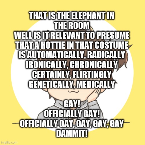 help I can't stop listening to it | THAT IS THE ELEPHANT IN THE ROOM
WELL IS IT RELEVANT TO PRESUME
THAT A HOTTIE IN THAT COSTUME
IS AUTOMATICALLY, RADICALLY
IRONICALLY, CHRONICALLY
CERTAINLY, FLIRTINGLY
GENETICALLY, MEDICALLY
 
GAY!
OFFICIALLY GAY!
OFFICIALLY GAY, GAY, GAY, GAY
DAMMIT! | image tagged in le sleep | made w/ Imgflip meme maker