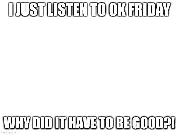 Blank White Template | I JUST LISTEN TO OK FRIDAY; WHY DID IT HAVE TO BE GOOD?! | image tagged in blank white template | made w/ Imgflip meme maker