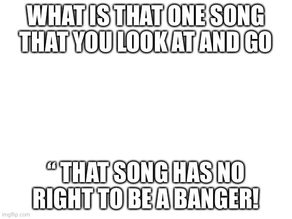 To me, it’s RUN | WHAT IS THAT ONE SONG THAT YOU LOOK AT AND GO; “ THAT SONG HAS NO RIGHT TO BE A BANGER! | image tagged in blank white template | made w/ Imgflip meme maker