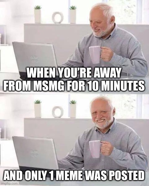 Hide the Pain Harold Meme | WHEN YOU’RE AWAY FROM MSMG FOR 10 MINUTES; AND ONLY 1 MEME WAS POSTED | image tagged in memes,hide the pain harold | made w/ Imgflip meme maker